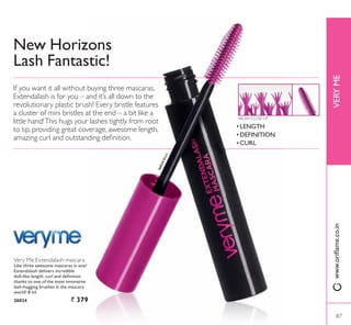 1HZ +RUL]RQV
Lash Fantastic!
Very Me Extendalash mascara
Like three awesome mascaras in one!
Extendalash delivers incredible
GROOOLNH OHQJWK FXUO DQG GHÀQLWLRQ
thanks to one of the most innovative
ODVKKXJJLQJ EUXVKHV LQ WKH PDVFDUD
world! 8 ml.
26024 ` 379
If you want it all without buying three mascaras,
Extendalash is for you – and it’s all down to the
revolutionary plastic brush! Every bristle features
a cluster of mini bristles at the end – a bit like a
little hand!This hugs your lashes tightly from root
to tip, providing great coverage, awesome length,
DPD]LQJ FXUO DQG RXWVWDQGLQJ GHÀQLWLRQ
VERYMEZZZRULÁDPHFRLQ
BRUSH CLOSE-UP
‡ LENGTH
‡ DEFINITION
‡ CURL
26024Black
87
 