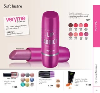Very Me Peach Me
Perfect Body Glow
150 ml.
24267 ` 449
30364
Mocha
Dream
30368
Flirty
3LQN
30365
3LQN
Blush
30369
3LQN
Kiss
30366
Hot
Red
30370
Rockstar
3LQN
30367
Fresh
3HDFK
30371
Violet
Vibe
Very Me Metallic
Nail Polish
6 ml.
` 169
Very Me Smoothie
Foundation
30 ml.
` 399
Soft lustre
30371 Violet Vibe
Very Me Lip Addict
Glossy lipstick with great coverage!
Comfortable conditioning formula
with Vitamin E. 4 g.
` 299
30919 Sweet Candy 30833
Gold
Rush
30830
Twilight
Dust
30832
Steel
Frost
30834
Green
Envy
30921
Moon
light
30829
3LQN
3HDUO
30920
Blue
3DVVLRQ
30919
Sweet
Candy
30831
Aqua
Green
20386
3RUFHODLQ
20387
Ivory
BY ORIFLAME
“The perfect balance of colour,
shine and comfort.”
Frédérique,
Beauty Product Developer
89
VERYME
89
ZZZRULÁDPHFRLQ
 