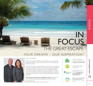 9
INFOCUSZZZRULÁDPHFRLQ
THE GREAT ESCAPE
IN
FOCUS
YOUR DREAMS – OUR INSPIRATION™
Go for your Dreams!
There is no magic formula for success and there is no unique path
of success; but every success has a story and our story started with
2ULÁDPH LQ 
2ULÁDPH QRW RQO SURYLGHV ZRUOGFODVV VNLQFDUH EHDXW DQG ZHOOQHVV
SURGXFWV WR PLOOLRQV RI ZRPHQ DFURVV WKH ZRUOG EXW LW DOVR IXOÀOOV 
major dreams that every person has - Look Great, Make Money
and Have Fun.There is no other company or profession or job for
that matter that offers all three in one platform. Besides you get the
opportunity to travel across the world for conferences on company
expenses.
0DNH 0RQH7UDYHO $EURDG DQG )XOÀOORXU 'UHDPV UHÁHFWLQJ RXU
commitment to practicing the highest level of business ethics.
Our ongoing charity initiatives support
children and young women
through a diverse range of education
programs.
To learn more about Oriflame’s
animal welfare policy please visit:
www.oriflame.co.in
Through our collaboration with the
Rainforest Alliance, we strive to
ensure that all the paper in our
catalogues originates from
well managed forests.
Oriflame is a proud member of
the Indian Direct Selling Association,
reflecting our commitment to practising
the highest level of business ethics.
.DPLQL 31 -KD
3UHVLGHQW 'LUHFWRU :RUOG /HDGHU 1R  $VLD /HDGHU 1R 
9
 