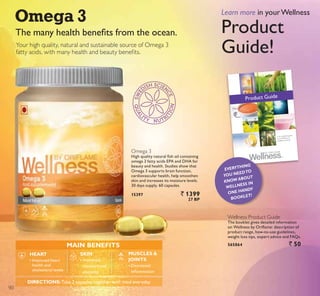 7KH PDQ KHDOWK EHQHÀWV IURP WKH RFHDQ
Your high quality, natural and sustainable source of Omega 3
IDWW DFLGV ZLWK PDQ KHDOWK DQG EHDXW EHQHÀWV
Omega 3
+LJK TXDOLW QDWXUDO ÀVK RLO FRQWDLQLQJ
RPHJD  IDWW DFLGV (3$ DQG '+$ IRU
beauty and health. Studies show that
Omega 3 supports brain function,
cardiovascular health, help smoothen
skin and increases its moisture levels.
30 days supply. 60 capsules.
15397 ` 1399
27 BP
WELLNESS PRODUCT GUIDE 1
Your complete guide
to all Wellness by
Oriflame products.
Product Guide
Wellness Product Guide
The booklet gives detailed information
RQ :HOOQHVV E 2ULÁDPH GHVFULSWLRQ RI
SURGXFW UDQJH KRZWRXVH JXLGHOLQHV
weight loss tips, expert advice and FAQs.
565864 ` 50
Learn more in yourWellness
3URGXFW
Guide!
EVERYTHING
YOU NEEDTO
KNOW ABOUT
WELLNESS IN
ONE HANDY
BOOKLET!
MAIN BENEFITS
SKIN
‡ ,PSURYHG
moisture and
elasticity
HEART
‡ Improved heart
health and
cholesterol levels
MUSCLES 
JOINTS
‡ 'HFUHDVHG
LQÁDPPDWLRQ
DIRECTIONS:Take 2 capsules together with meal everyday
90
 