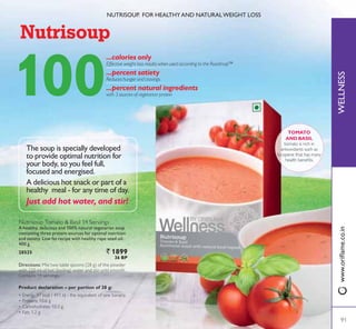 WELLNESSZZZRULÁDPHFRLQ
1875,6283 )25 +($/7+$1' 1$785$/:(,*+7 /266
TOMATO
AND BASIL
tomato is rich in
antioxidants such as
lycopene that has many
KHDOWK EHQHÀWV
100
...calories only
(IIHFWLYH ZHLJKW ORVV UHVXOWV ZKHQ XVHG DFFRUGLQJ WR WKH 5RDGPDSŒ
...percent satiety
5HGXFHV KXQJHU DQG FUDYLQJV
...percent natural ingredients
ZLWK  VRXUFHV RI YHJHWDULDQ SURWHLQ
Directions: Mix two table spoons (28 g) of the powder
with 220 ml of hot (boiling) water and stir until smooth.
Contains 14 servings.
A delicious hot snack or part of a
KHDOWK PHDO  IRU DQ WLPH RI GD
Just add hot water, and stir!
The soup is specially developed
to provide optimal nutrition for
your body, so you feel full,
focused and energised.
Nutrisoup Tomato  Basil 14 Servings
A healthy, delicious and 100% natural vegetarian soup
containing three protein sources for optimal nutrition
and satiety. Low fat recipe with healthy rape seed oil.
400 g.
28525 ` 1899
36 BP
Product declaration – per portion of 28 g:
‡ Energy 97 kcal / 411 kJ - the equivalent of one banana
‡ Proteins 10.6 g
‡ Carbohydrates 10.3 g
‡ Fats 1.2 g
91
 