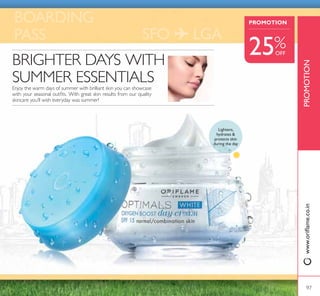 ቢ Optimals White Seeing is Believing
Eye Cream
+HOSV VRIWHQ GDUN FLUFOHV GHSXII DQG
lighten skin around the eyes. With patented
antioxidant Lingon 50:50™ and Caffeine
active. 15 ml.
26646 ` 649
` 485
Optimals White Oxygen
Boost Night Cream Normal/
Combination Skin
50 ml.
26841 ` 749
2;*(1 %2267
all agesfor normal/combination skin
ባ Optimals White Oxygen Boost
Day Cream SPF 15 Normal/
Combination Skin
Hydrating formula containing patented
antioxidant Lingon 50:50™ that helps protect
skin against environmental stress, lightening
5XPH[ DQG 2[JHQ DFWLYH 63) $GDSWHG
for normal/combination skin.Apply every
morning. 50 ml.
26644 ` 699
` 525
W H I T E
LINGON 50:50™
3$7(17('$17,2;,'$177(+12/2*
For More Beautiful Skin
Shields your skin against
environmental stress on
a cellular level.
ቢ
Hydrates
GHSXIIV
brightens
eye area
SEEING IS BELIEVING
all agesfor all skin types
96
 