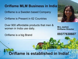 Oriflame MLM Business in India
Oriflame is a Sweden based Company

Oriflame is Present in 62 Countries

Over 900 affordable products that men &
                                          Mrs Jashmi
women in India use daily.                 Oriflame Director
                                          jashmiw@gmail.com
Oriflame is a big Brand                   09377630607




   Oriflame is established in India!
 