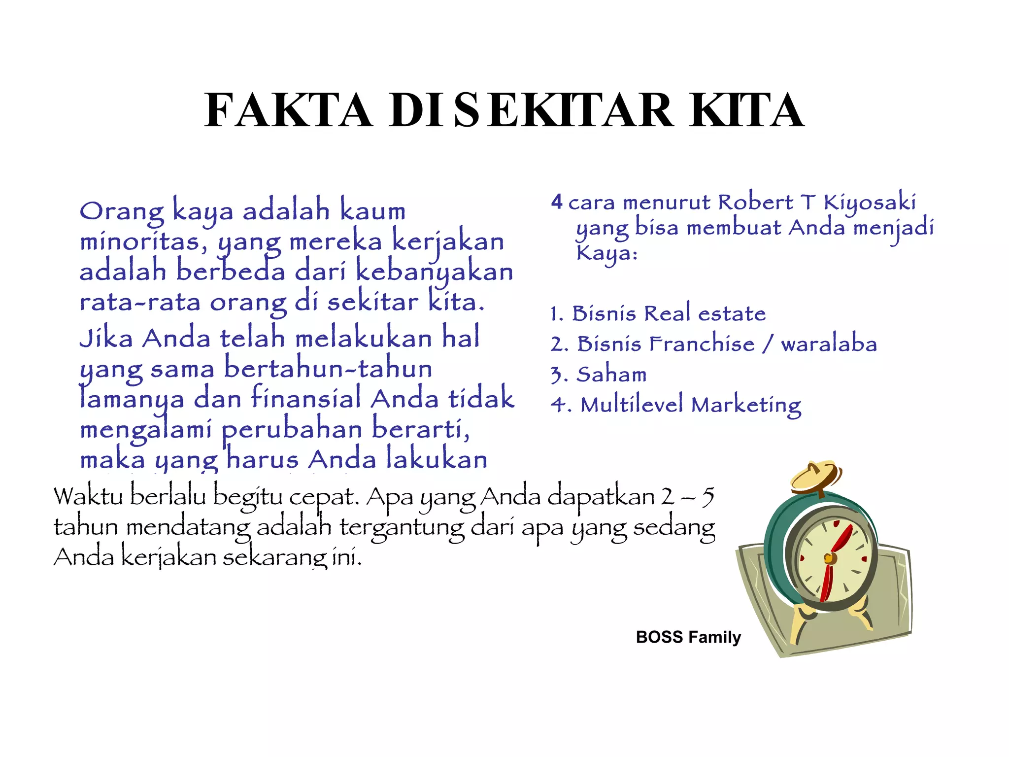 BOSS Family FAKTA DI SEKITAR KITA Orang kaya adalah kaum minoritas, yang mereka kerjakan adalah berbeda dari kebanyakan rata-rata orang di sekitar  kita .  Jika Anda telah melakukan hal yang sama bertahun-tahun lamanya dan finansial Anda tidak mengalami perubahan berarti, maka yang harus Anda lakukan adalah mulai melakukan PERBEDAAN 4  cara menurut Robert T Kiyosaki yang bisa membuat Anda menjadi Kaya: 1. Bisnis Real estate 2. Bisnis Franchise / waralaba 3. Saham  4. Multilevel Marketing  Waktu berlalu begitu cepat. Apa yang Anda dapatkan 2 – 5 tahun mendatang adalah tergantung dari apa yang sedang Anda kerjakan sekarang ini.   