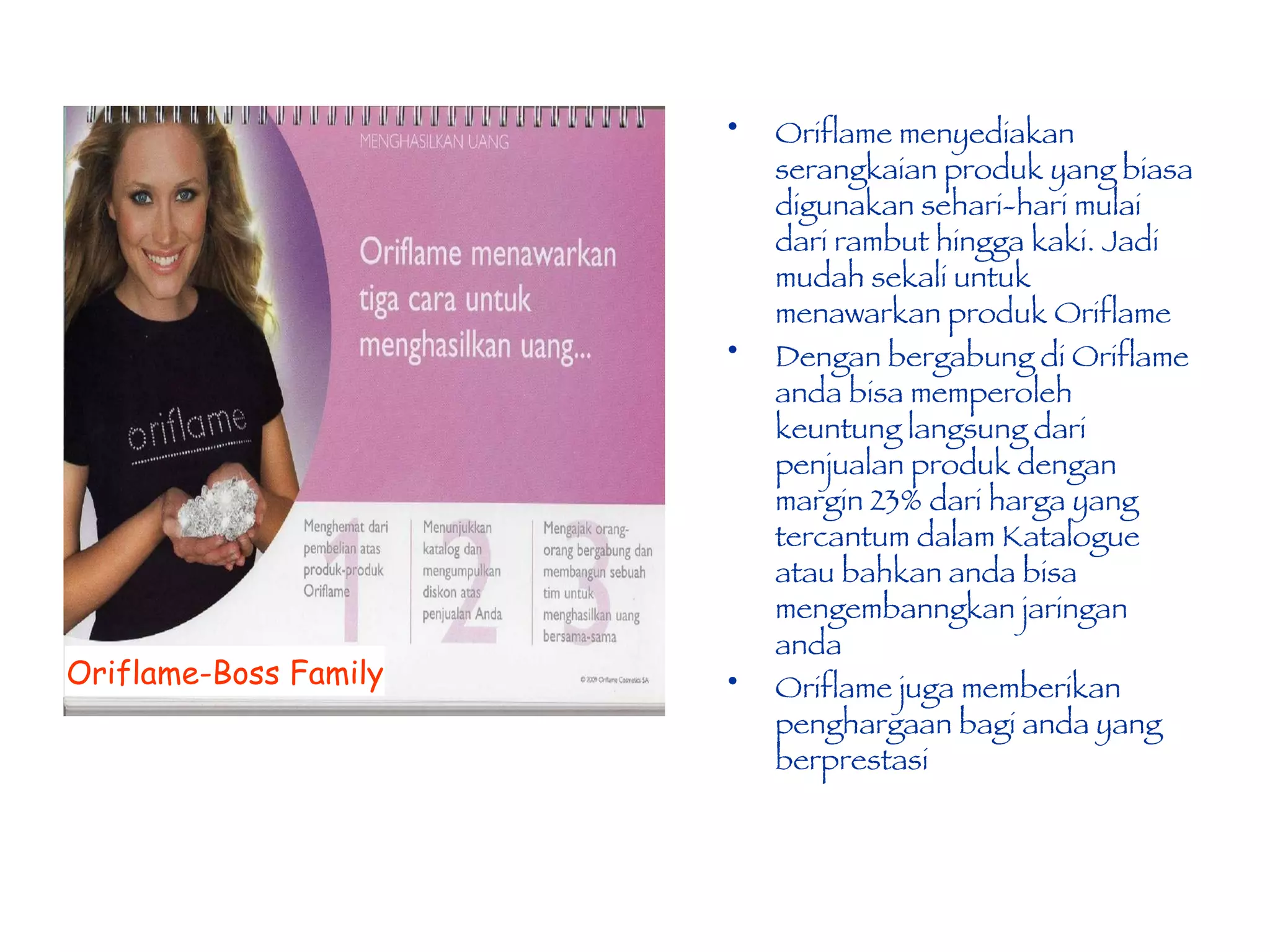 Oriflame menyediakan serangkaian produk yang biasa digunakan sehari-hari mulai dari rambut hingga kaki. Jadi mudah sekali untuk menawarkan produk Oriflame Dengan bergabung di Oriflame anda bisa memperoleh keuntung langsung dari penjualan produk dengan  margin 23% dari harga yang tercantum dalam Katalogue atau bahkan anda bisa mengembanngkan jaringan anda Oriflame juga memberikan penghargaan bagi anda yang berprestasi  Oriflame-Boss Family 
