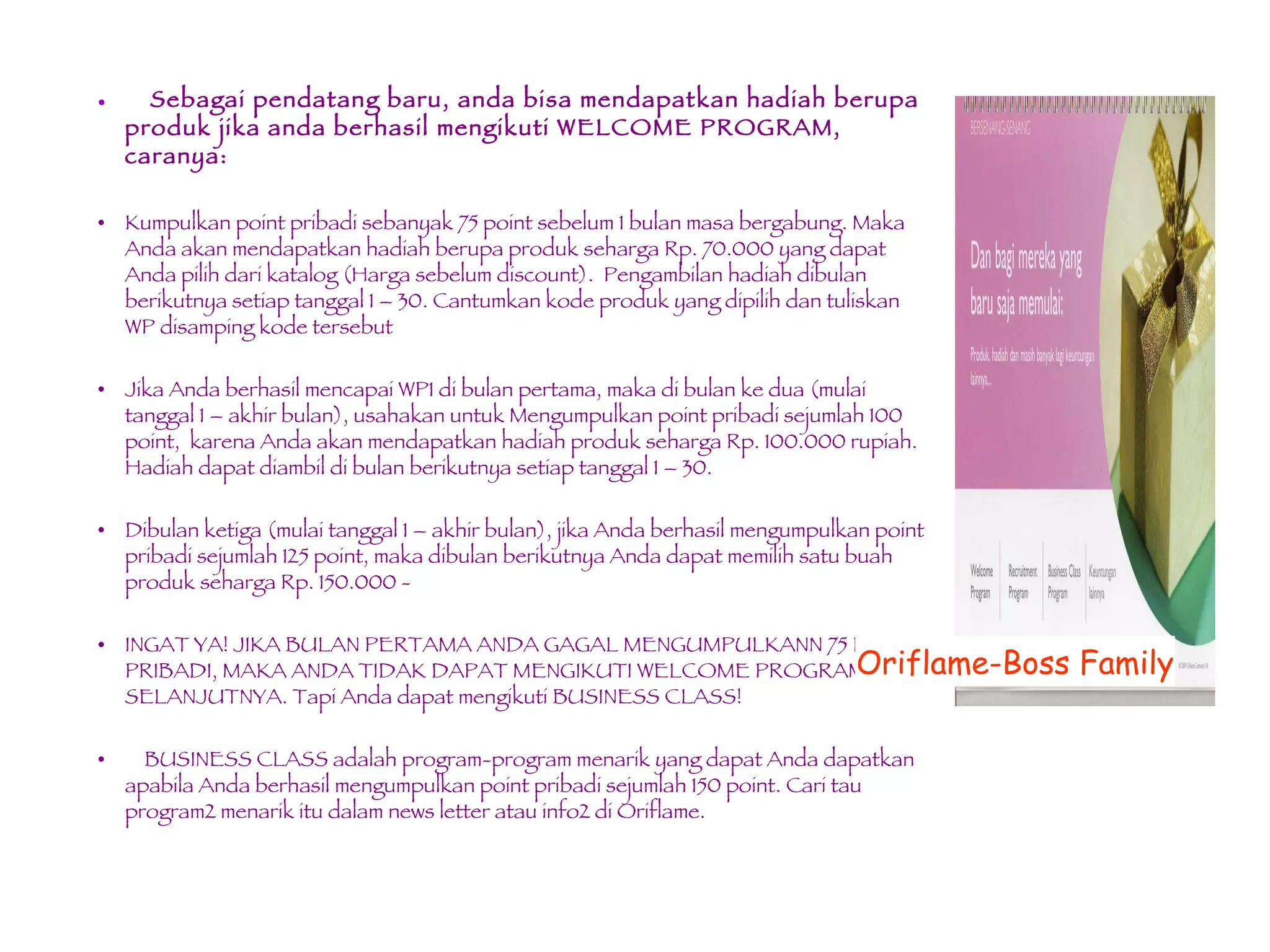 Sebagai pendatang baru, anda bisa mendapatkan hadiah berupa produk jika anda berhasil mengikuti WELCOME PROGRAM, caranya:  Kumpulkan point pribadi sebanyak 75 point sebelum 1 bulan masa bergabung. Maka Anda akan mendapatkan hadiah berupa produk seharga Rp. 70.000 yang dapat Anda pilih dari katalog (Harga sebelum discount).  Pengambilan hadiah dibulan berikutnya setiap tanggal 1 – 30. Cantumkan kode produk yang dipilih dan tuliskan WP disamping kode tersebut Jika Anda berhasil mencapai WP1 di bulan pertama, maka di bulan ke dua (mulai tanggal 1 – akhir bulan), usahakan untuk Mengumpulkan point pribadi sejumlah 100 point,  karena Anda akan mendapatkan hadiah produk seharga Rp. 100.000 rupiah. Hadiah dapat diambil di bulan berikutnya setiap tanggal 1 – 30.  Dibulan ketiga (mulai tanggal 1 – akhir bulan), jika Anda berhasil mengumpulkan point pribadi sejumlah 125 point, maka dibulan berikutnya Anda dapat memilih satu buah produk seharga Rp. 150.000 - INGAT YA! JIKA BULAN PERTAMA ANDA GAGAL MENGUMPULKANN 75 POINT PRIBADI, MAKA ANDA TIDAK DAPAT MENGIKUTI WELCOME PROGRAM SELANJUTNYA. Tapi Anda dapat mengikuti BUSINESS CLASS! BUSINESS CLASS adalah program-program menarik yang dapat Anda dapatkan apabila Anda berhasil mengumpulkan point pribadi sejumlah 150 point. Cari tau program2 menarik itu dalam news letter atau info2 di Oriflame. Oriflame-Boss Family 