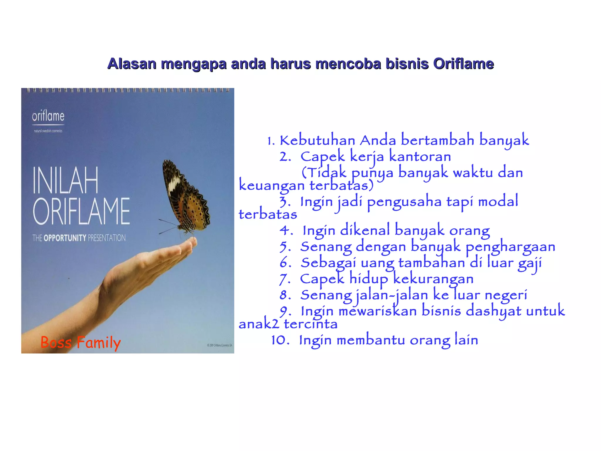 Alasan mengapa anda harus mencoba bisnis Oriflame 1.  Kebutuhan Anda bertambah banyak 2.  Capek kerja kantoran  (Tidak punya banyak waktu dan keuangan terbatas)  3.  Ingin jadi pengusaha tapi modal terbatas 4.  Ingin dikenal banyak orang 5.  Senang dengan banyak penghargaan 6.  Sebagai uang tambahan di luar gaji  7.  Capek hidup kekurangan  8.  Senang jalan-jalan ke luar negeri  9.  Ingin mewariskan bisnis dashyat untuk anak2 tercinta  10.  Ingin membantu orang lain Boss Family 