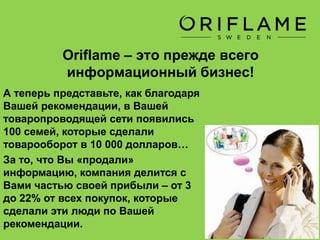 Oriflame – это прежде всего
информационный бизнес!
Во всем мире этот вид бизнеса
известен, как «100-долларовый
бизнес».
Это подразумевает, что любая семья
из 3-4 человек в состоянии за месяц
приобрести для своих потребностей
товаров на 100 $
Причем, постоянным покупателям
компания Oriflame дает сразу скидку
от 18% на все (!) покупки!
 