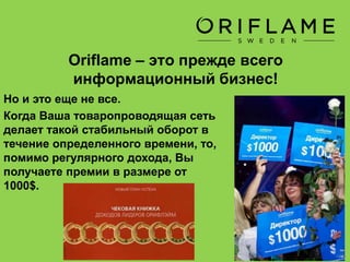 Oriflame – это прежде всего
информационный бизнес!
А теперь представьте, как благодаря
Вашей рекомендации, в Вашей
товаропроводящей сети появились
100 семей, которые сделали
товарооборот в 10 000 долларов…
За то, что Вы «продали»
информацию, компания делится с
Вами частью своей прибыли – от 3
до 22% от всех покупок, которые
сделали эти люди по Вашей
рекомендации.
 