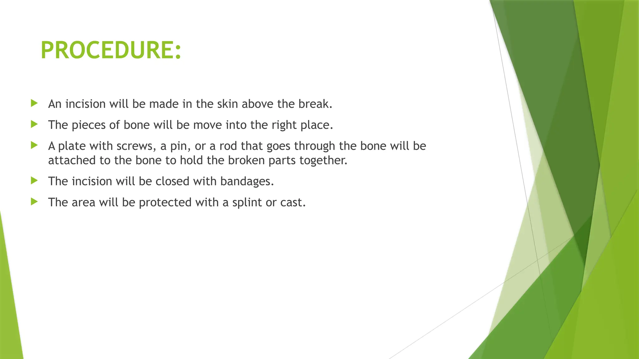 PROCEDURE:
 An incision will be made in the skin above the break.
 The pieces of bone will be move into the right place.
 A plate with screws, a pin, or a rod that goes through the bone will be
attached to the bone to hold the broken parts together.
 The incision will be closed with bandages.
 The area will be protected with a splint or cast.
 