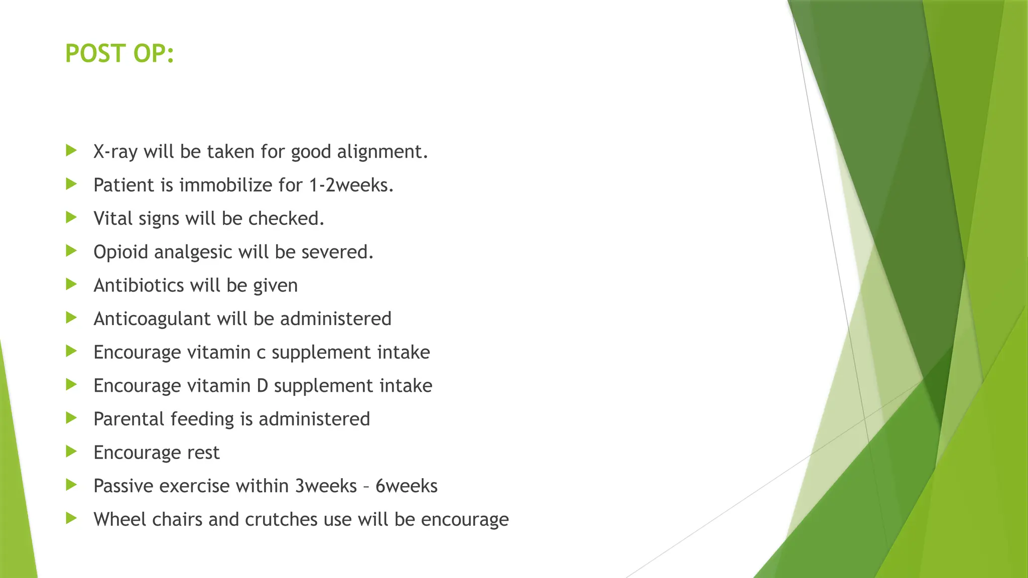 POST OP:
 X-ray will be taken for good alignment.
 Patient is immobilize for 1-2weeks.
 Vital signs will be checked.
 Opioid analgesic will be severed.
 Antibiotics will be given
 Anticoagulant will be administered
 Encourage vitamin c supplement intake
 Encourage vitamin D supplement intake
 Parental feeding is administered
 Encourage rest
 Passive exercise within 3weeks – 6weeks
 Wheel chairs and crutches use will be encourage
 