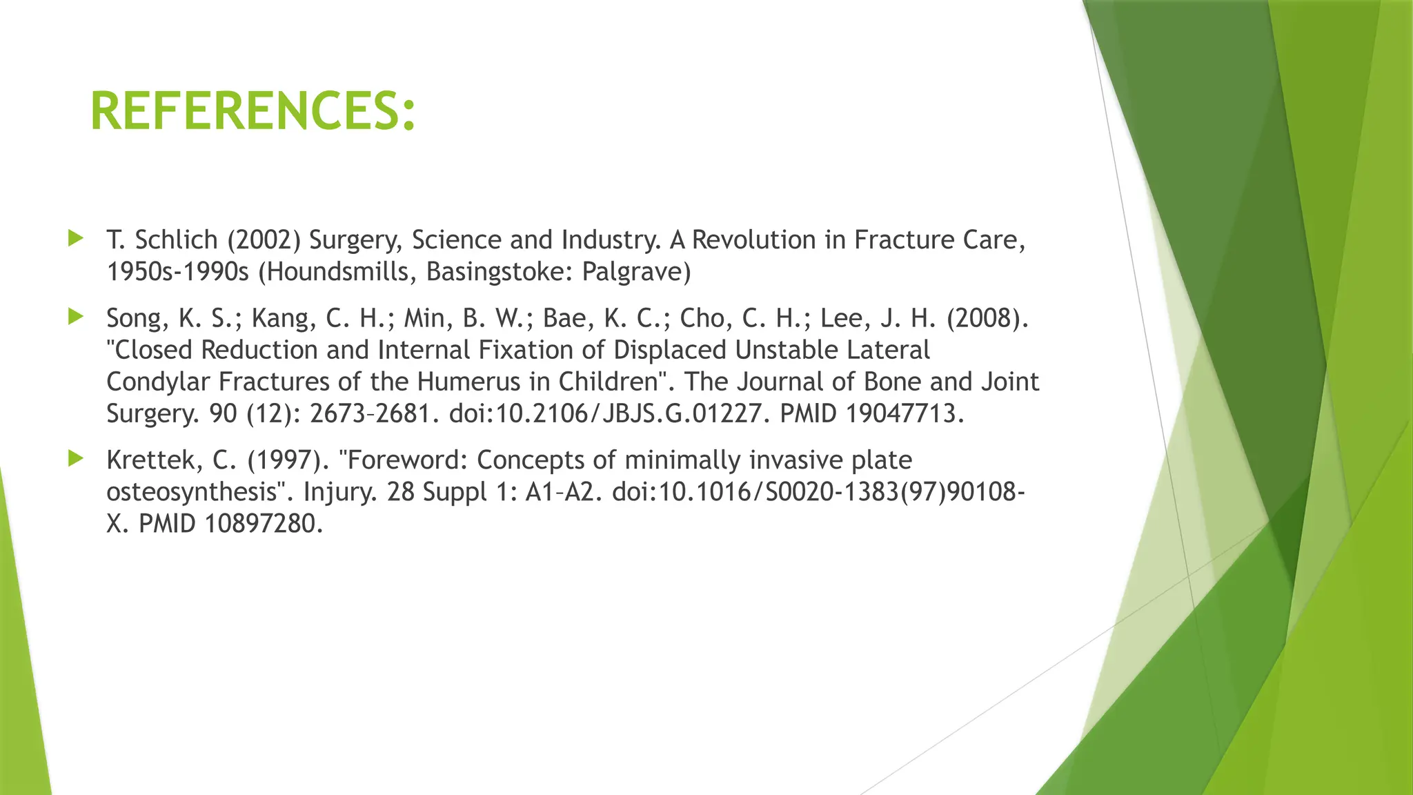 REFERENCES:
 T. Schlich (2002) Surgery, Science and Industry. A Revolution in Fracture Care,
1950s-1990s (Houndsmills, Basingstoke: Palgrave)
 Song, K. S.; Kang, C. H.; Min, B. W.; Bae, K. C.; Cho, C. H.; Lee, J. H. (2008).
"Closed Reduction and Internal Fixation of Displaced Unstable Lateral
Condylar Fractures of the Humerus in Children". The Journal of Bone and Joint
Surgery. 90 (12): 2673–2681. doi:10.2106/JBJS.G.01227. PMID 19047713.
 Krettek, C. (1997). "Foreword: Concepts of minimally invasive plate
osteosynthesis". Injury. 28 Suppl 1: A1–A2. doi:10.1016/S0020-1383(97)90108-
X. PMID 10897280.
 