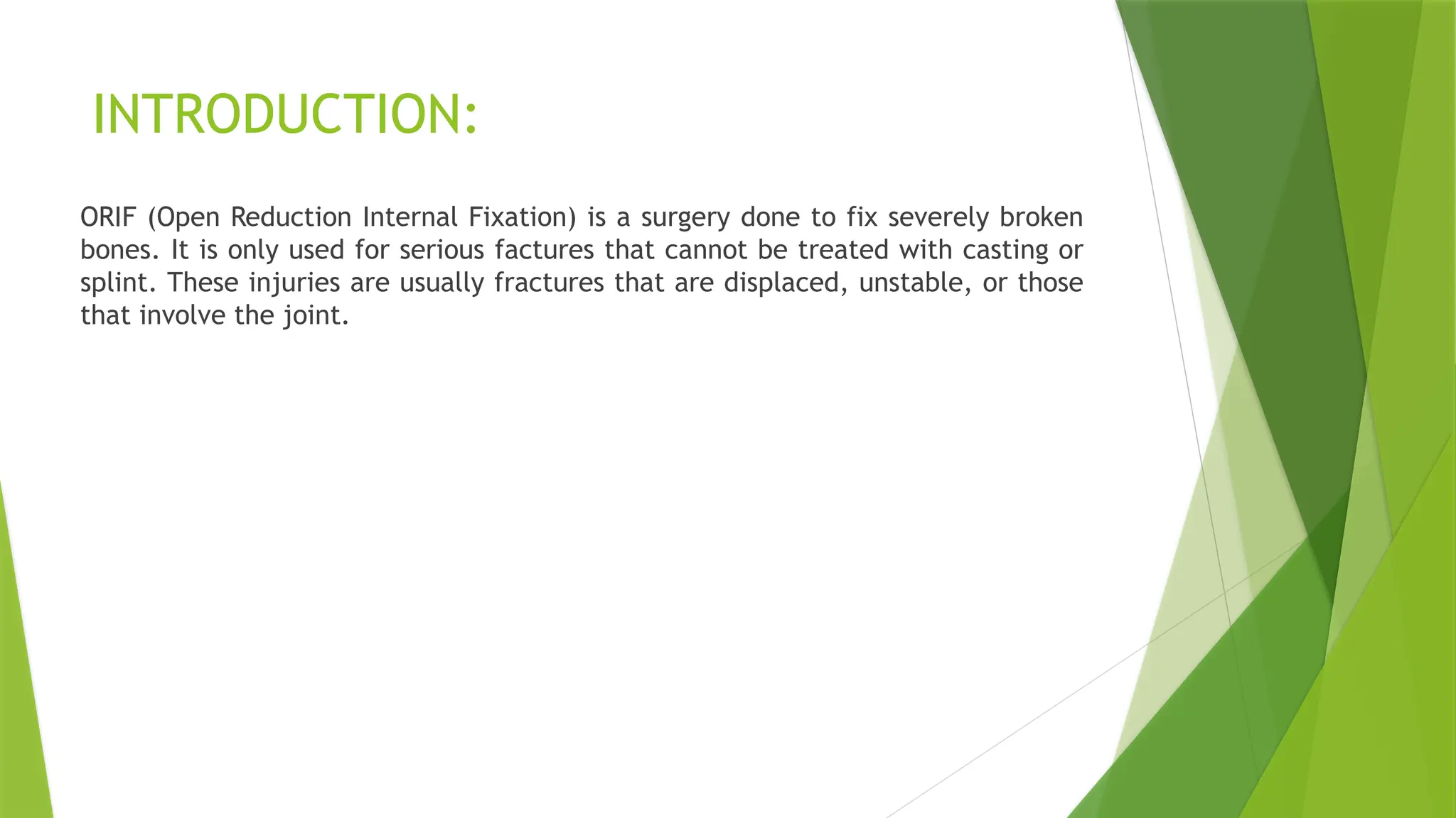 INTRODUCTION:
ORIF (Open Reduction Internal Fixation) is a surgery done to fix severely broken
bones. It is only used for serious factures that cannot be treated with casting or
splint. These injuries are usually fractures that are displaced, unstable, or those
that involve the joint.
 