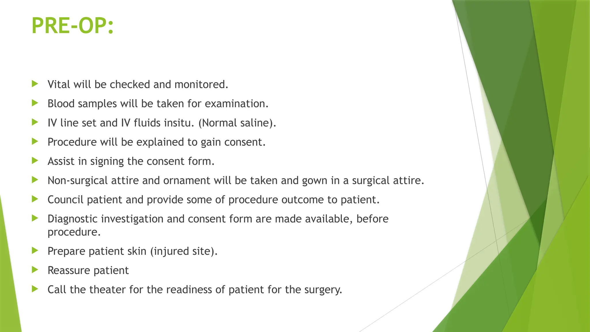 PRE-OP:
 Vital will be checked and monitored.
 Blood samples will be taken for examination.
 IV line set and IV fluids insitu. (Normal saline).
 Procedure will be explained to gain consent.
 Assist in signing the consent form.
 Non-surgical attire and ornament will be taken and gown in a surgical attire.
 Council patient and provide some of procedure outcome to patient.
 Diagnostic investigation and consent form are made available, before
procedure.
 Prepare patient skin (injured site).
 Reassure patient
 Call the theater for the readiness of patient for the surgery.
 