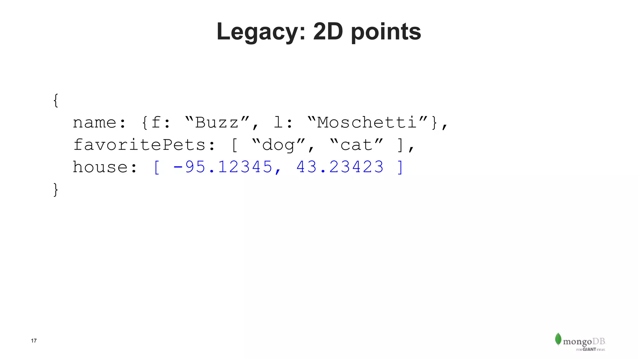 17
Legacy: 2D points
{
name: {f: “Buzz”, l: “Moschetti”},
favoritePets: [ “dog”, “cat” ],
house: [ -95.12345, 43.23423 ]
}
 