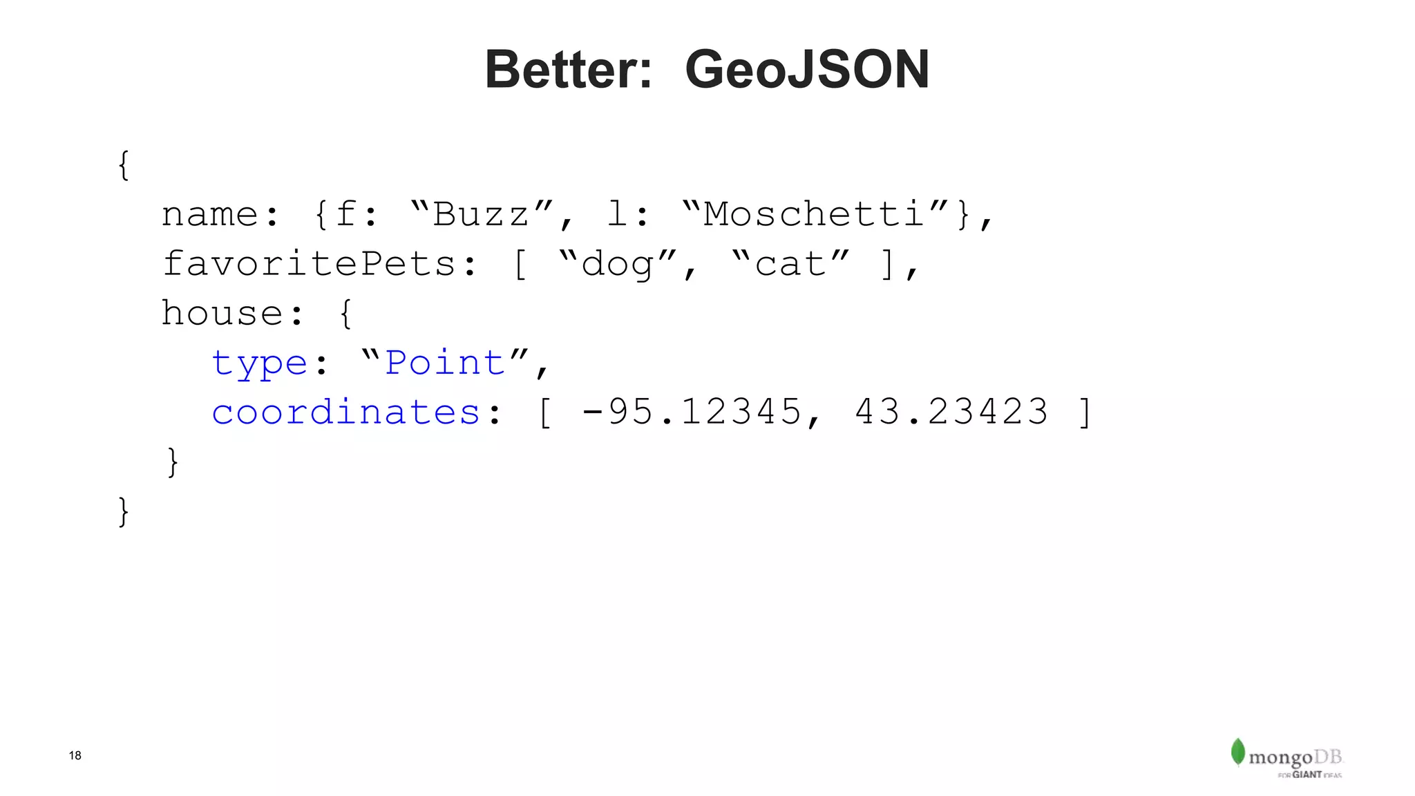 18
Better: GeoJSON
{
name: {f: “Buzz”, l: “Moschetti”},
favoritePets: [ “dog”, “cat” ],
house: {
type: “Point”,
coordinates: [ -95.12345, 43.23423 ]
}
}
 