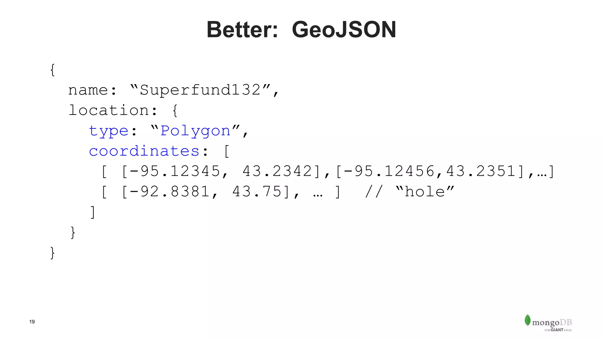 19
Better: GeoJSON
{
name: “Superfund132”,
location: {
type: “Polygon”,
coordinates: [
[ [-95.12345, 43.2342],[-95.12456,43.2351],…]
[ [-92.8381, 43.75], … ] // “hole”
]
}
}
 