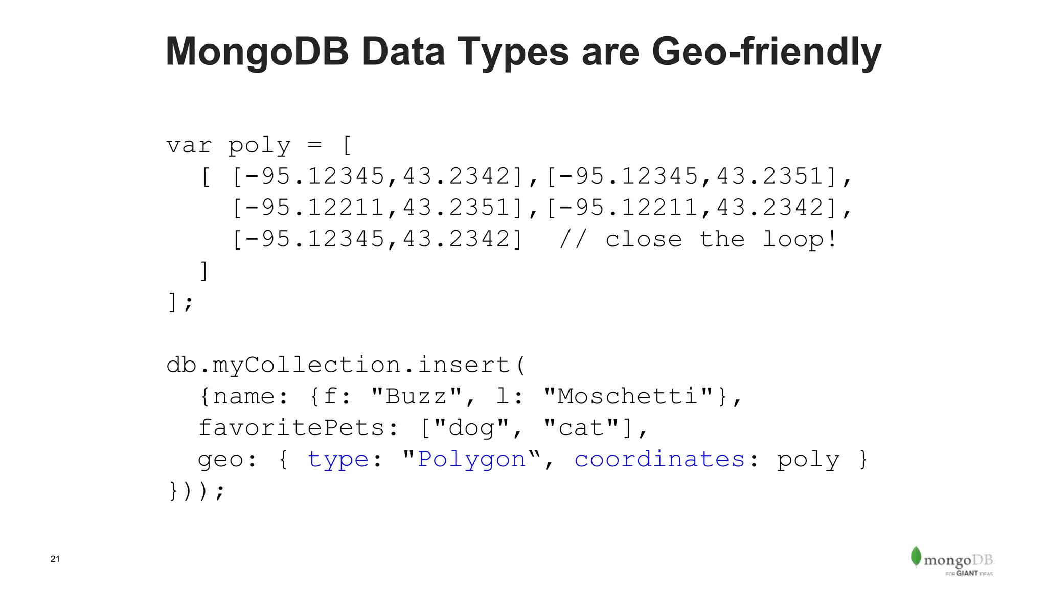 21
MongoDB Data Types are Geo-friendly
var poly = [
[ [-95.12345,43.2342],[-95.12345,43.2351],
[-95.12211,43.2351],[-95.12211,43.2342],
[-95.12345,43.2342] // close the loop!
]
];
db.myCollection.insert(
{name: {f: "Buzz", l: "Moschetti"},
favoritePets: ["dog", "cat"],
geo: { type: "Polygon“, coordinates: poly }
}));
 