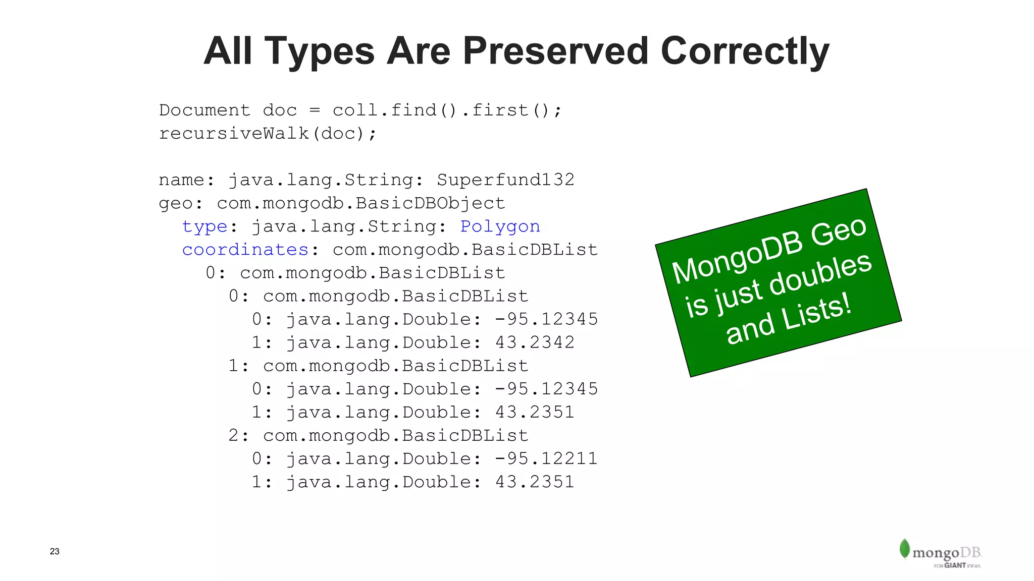 23
All Types Are Preserved Correctly
Document doc = coll.find().first();
recursiveWalk(doc);
name: java.lang.String: Superfund132
geo: com.mongodb.BasicDBObject
type: java.lang.String: Polygon
coordinates: com.mongodb.BasicDBList
0: com.mongodb.BasicDBList
0: com.mongodb.BasicDBList
0: java.lang.Double: -95.12345
1: java.lang.Double: 43.2342
1: com.mongodb.BasicDBList
0: java.lang.Double: -95.12345
1: java.lang.Double: 43.2351
2: com.mongodb.BasicDBList
0: java.lang.Double: -95.12211
1: java.lang.Double: 43.2351
 