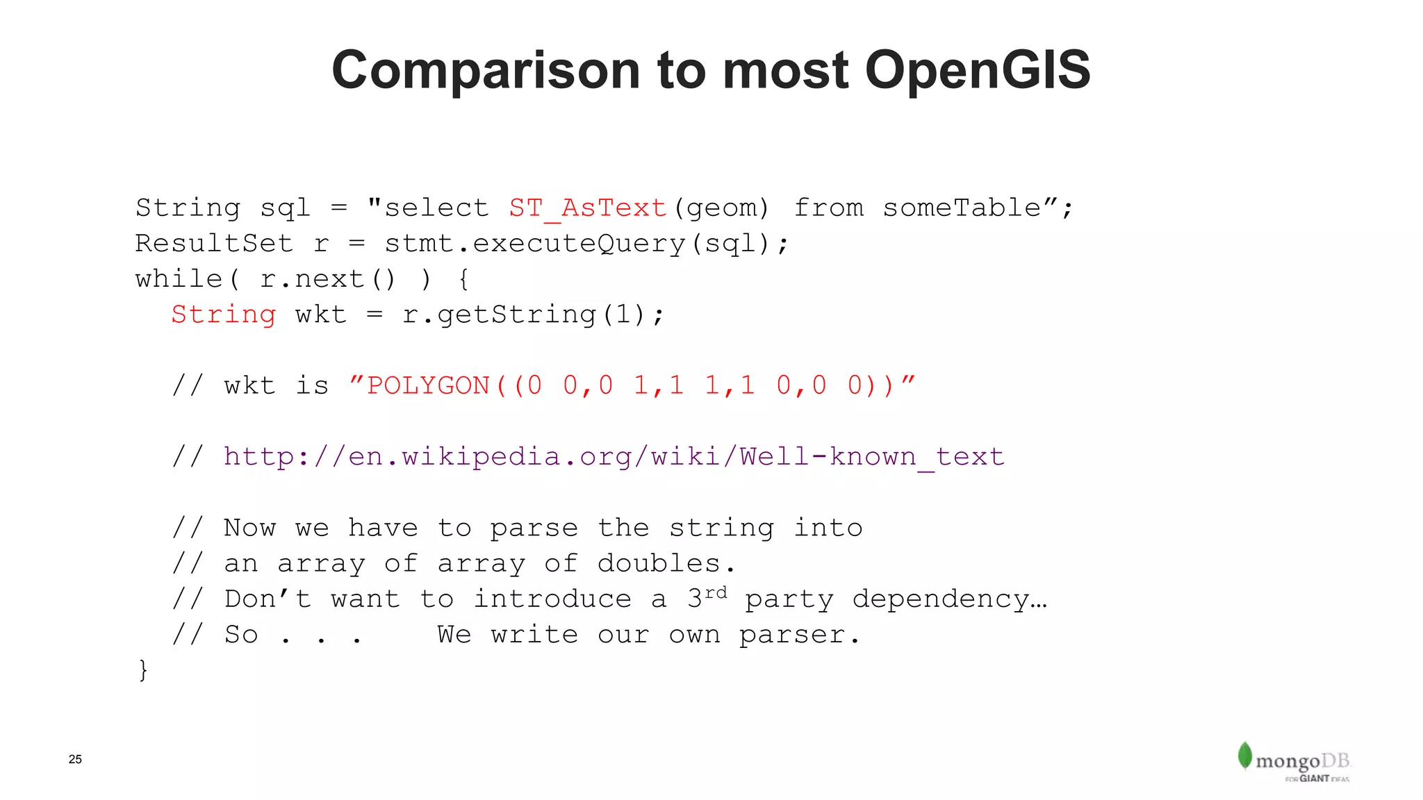 25
Comparison to most OpenGIS
String sql = "select ST_AsText(geom) from someTable”;
ResultSet r = stmt.executeQuery(sql);
while( r.next() ) {
String wkt = r.getString(1);
// wkt is ”POLYGON((0 0,0 1,1 1,1 0,0 0))”
// http://en.wikipedia.org/wiki/Well-known_text
// Now we have to parse the string into
// an array of array of doubles.
// Don’t want to introduce a 3rd party dependency…
// So . . . We write our own parser.
}
 