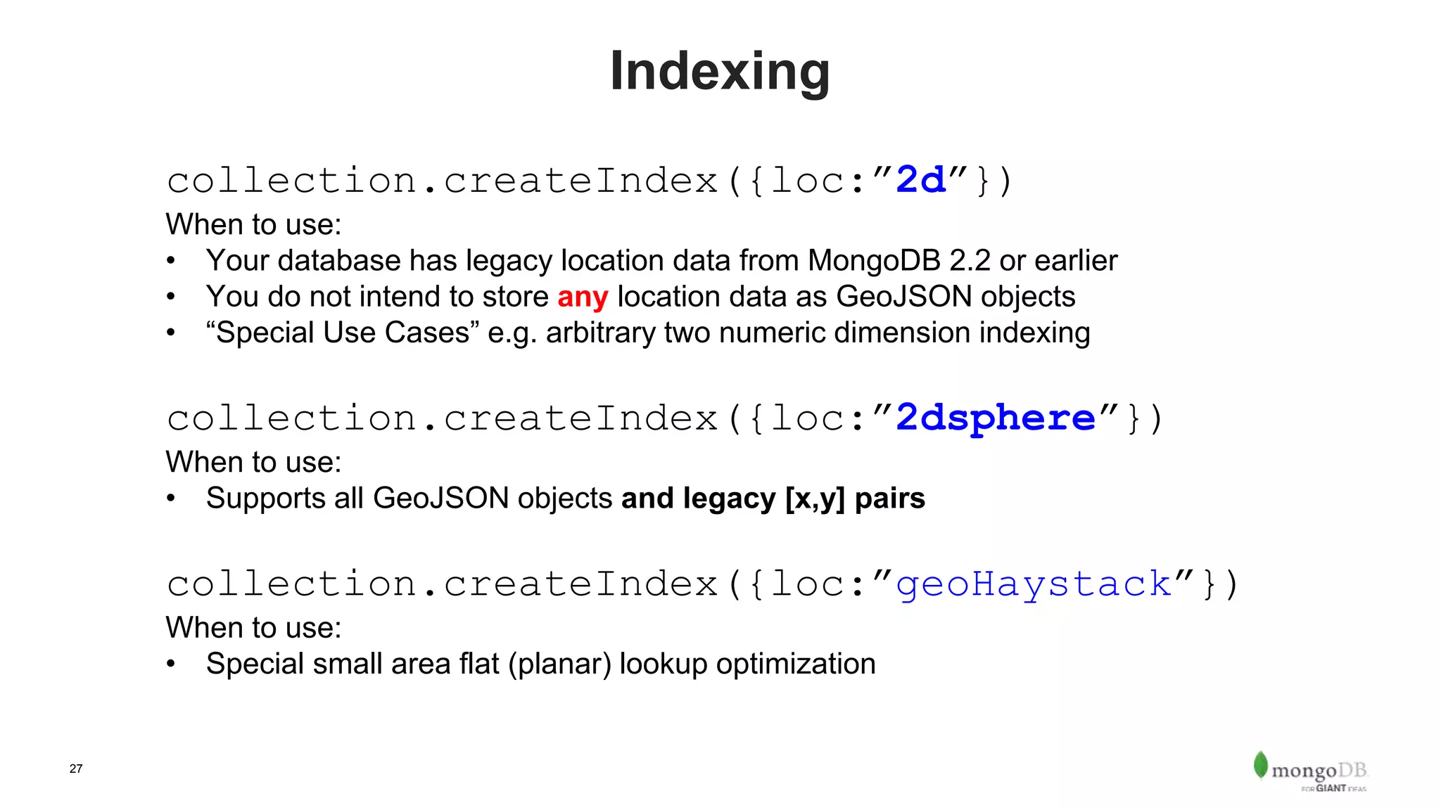 27
Indexing
collection.createIndex({loc:”2d”})
When to use:
• Your database has legacy location data from MongoDB 2.2 or earlier
• You do not intend to store any location data as GeoJSON objects
• “Special Use Cases” e.g. arbitrary two numeric dimension indexing
collection.createIndex({loc:”2dsphere”})
When to use:
• Supports all GeoJSON objects and legacy [x,y] pairs
collection.createIndex({loc:”geoHaystack”})
When to use:
• Special small area flat (planar) lookup optimization
 
