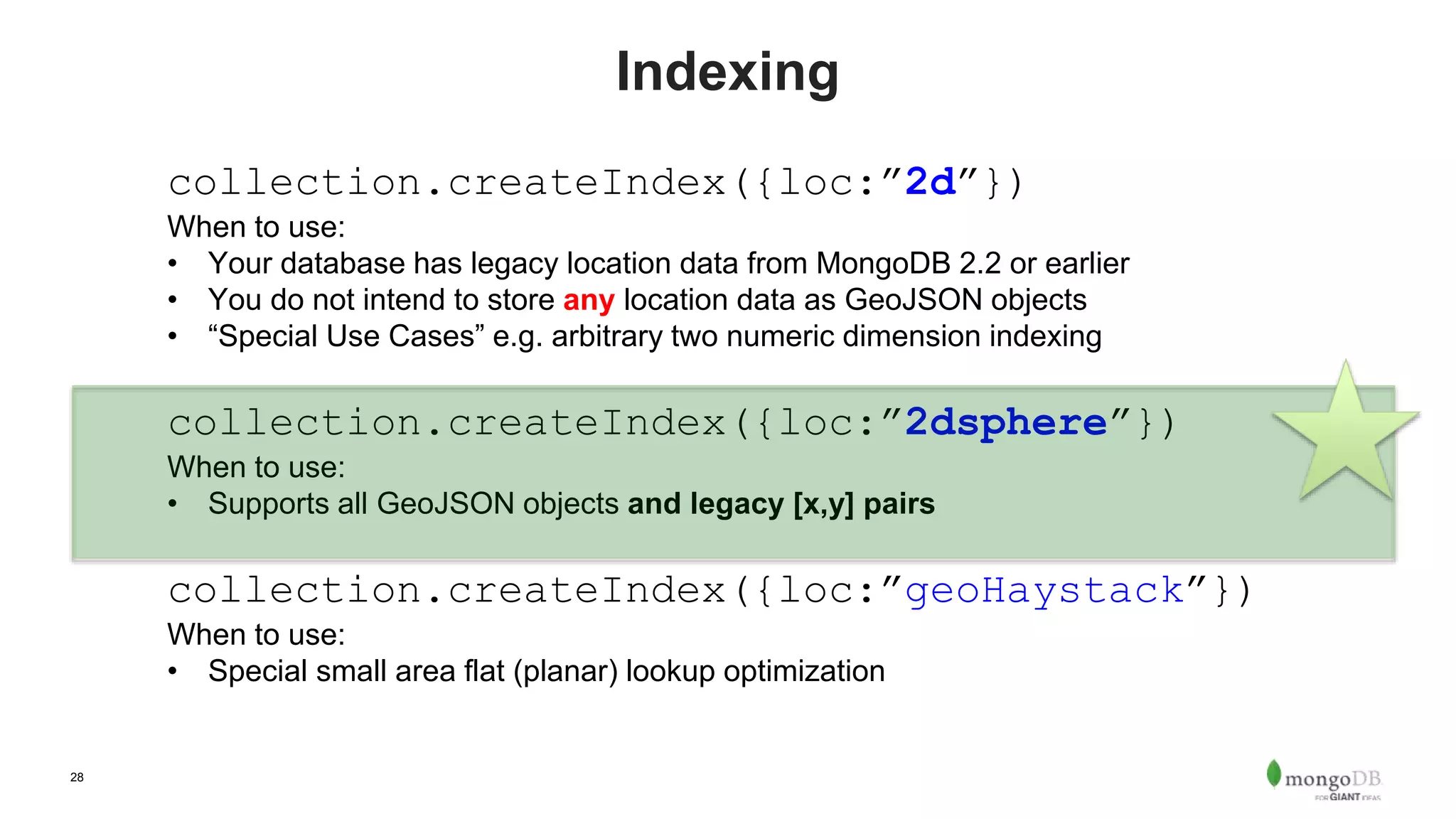 28
Indexing
collection.createIndex({loc:”2d”})
When to use:
• Your database has legacy location data from MongoDB 2.2 or earlier
• You do not intend to store any location data as GeoJSON objects
• “Special Use Cases” e.g. arbitrary two numeric dimension indexing
collection.createIndex({loc:”2dsphere”})
When to use:
• Supports all GeoJSON objects and legacy [x,y] pairs
collection.createIndex({loc:”geoHaystack”})
When to use:
• Special small area flat (planar) lookup optimization
 