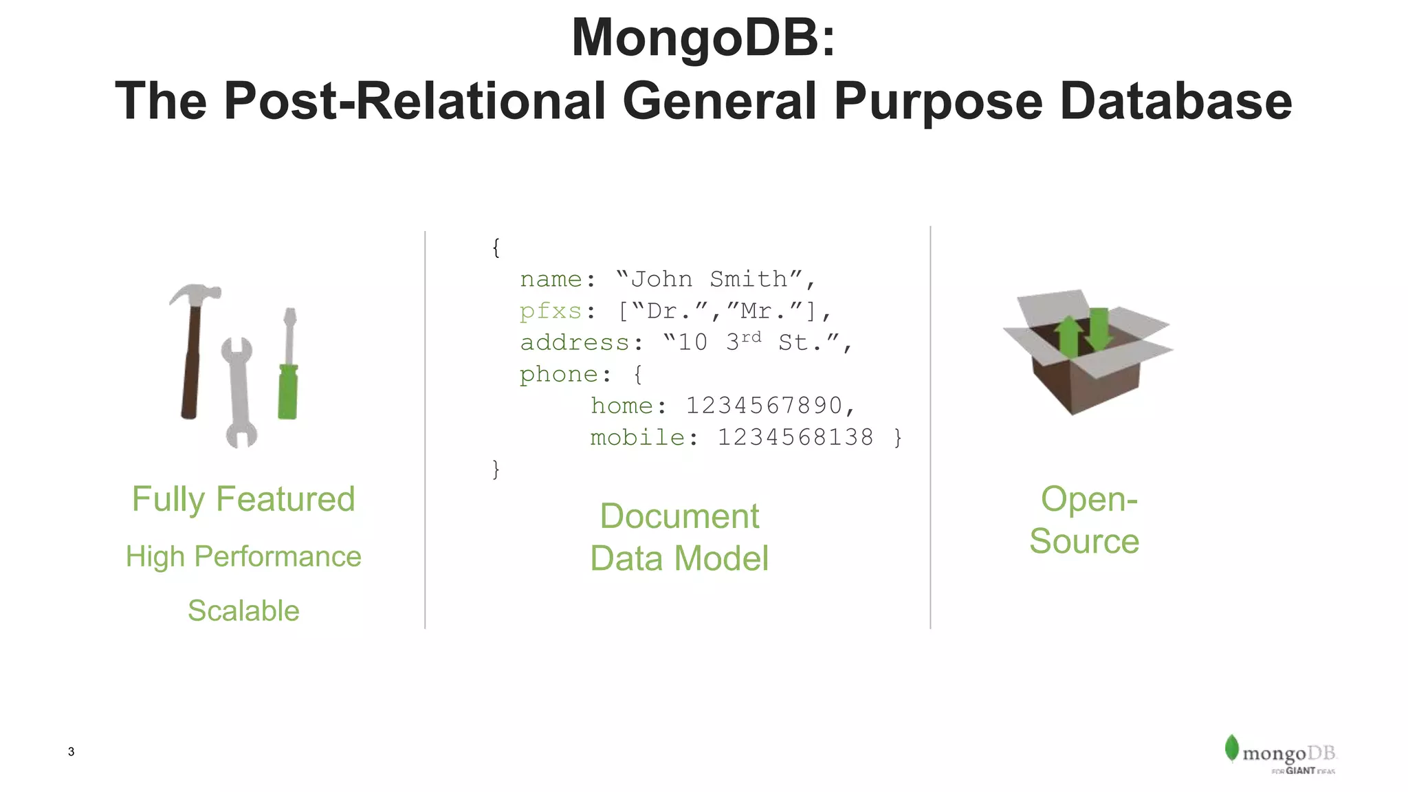 3
MongoDB:
The Post-Relational General Purpose Database
Document
Data Model
Open-
Source
Fully Featured
High Performance
Scalable
{
name: “John Smith”,
pfxs: [“Dr.”,”Mr.”],
address: “10 3rd St.”,
phone: {
home: 1234567890,
mobile: 1234568138 }
}
 