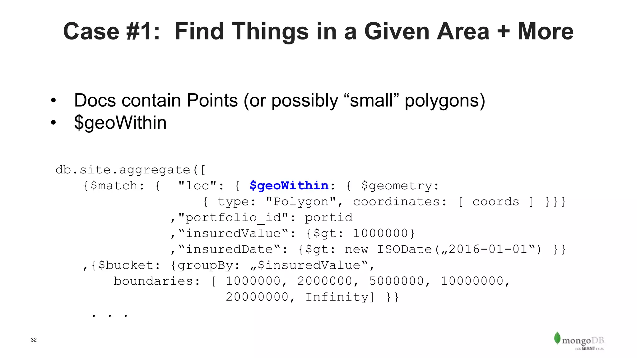 32
Case #1: Find Things in a Given Area + More
• Docs contain Points (or possibly “small” polygons)
• $geoWithin
db.site.aggregate([
{$match: { "loc": { $geoWithin: { $geometry:
{ type: "Polygon", coordinates: [ coords ] }}}
,"portfolio_id": portid
,“insuredValue“: {$gt: 1000000}
,“insuredDate“: {$gt: new ISODate(„2016-01-01“) }}
,{$bucket: {groupBy: „$insuredValue“,
boundaries: [ 1000000, 2000000, 5000000, 10000000,
20000000, Infinity] }}
. . .
 