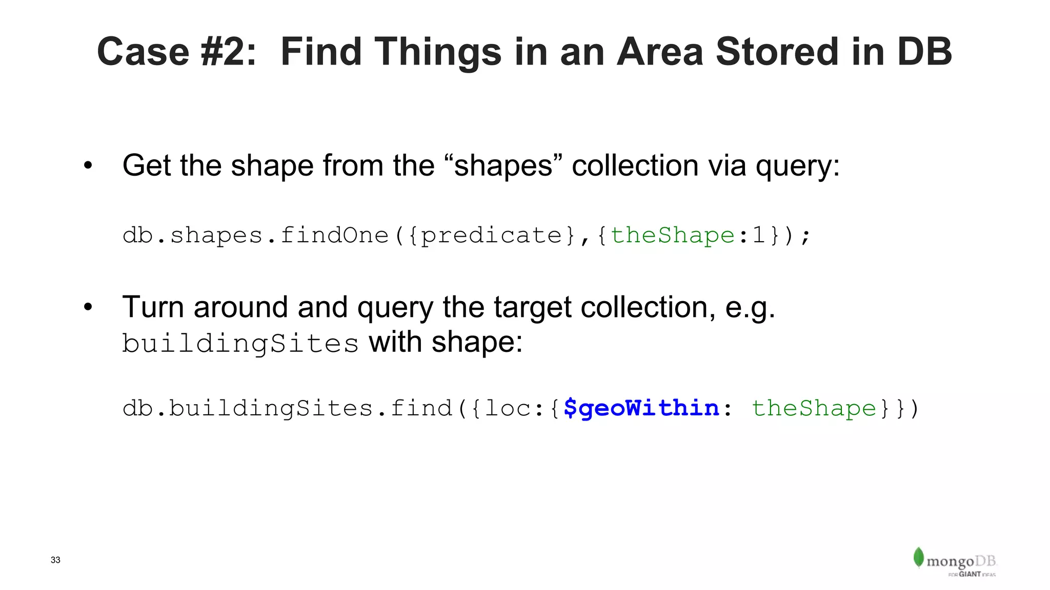 33
Case #2: Find Things in an Area Stored in DB
• Get the shape from the “shapes” collection via query:
db.shapes.findOne({predicate},{theShape:1});
• Turn around and query the target collection, e.g.
buildingSites with shape:
db.buildingSites.find({loc:{$geoWithin: theShape}})
 