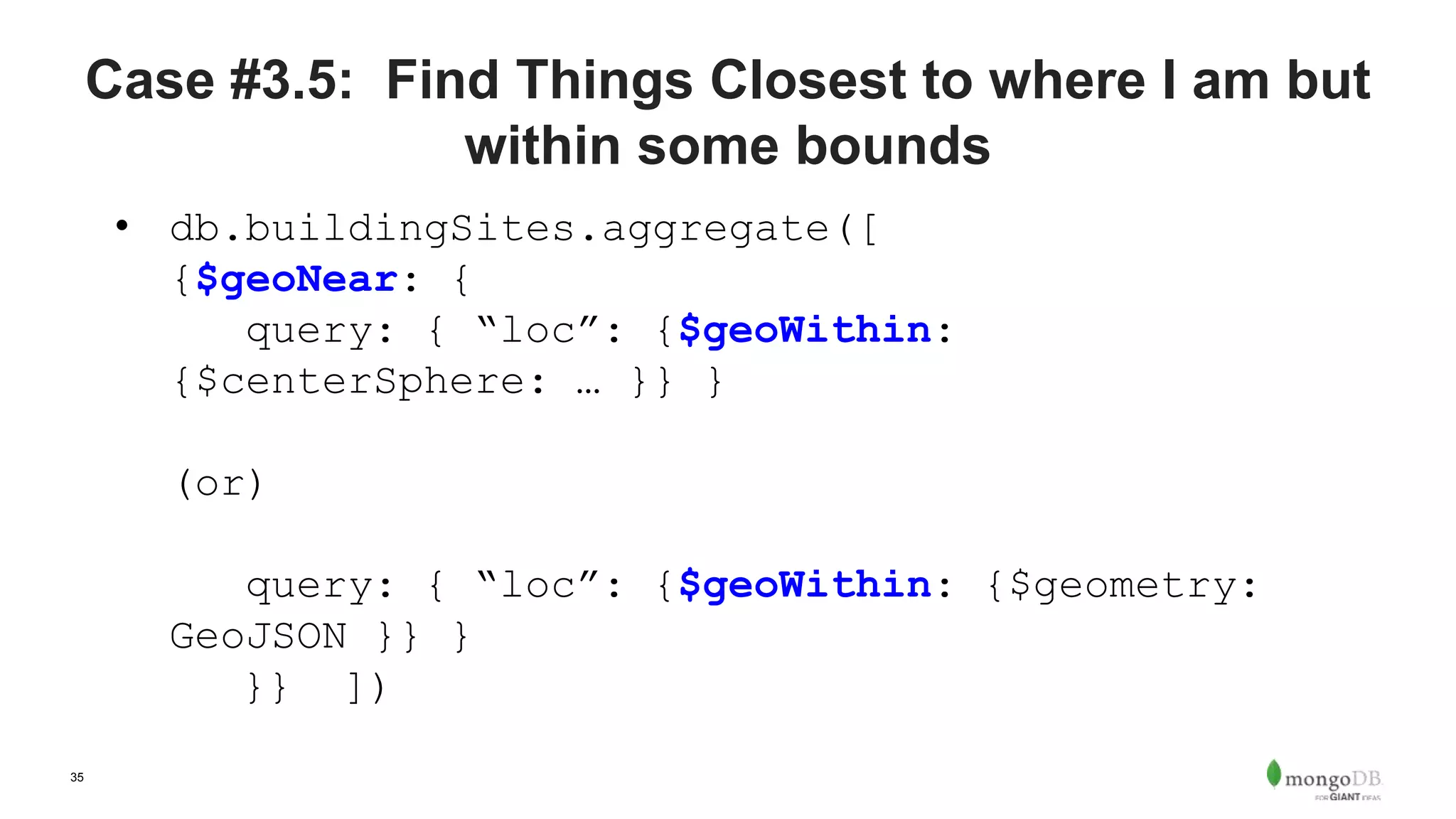 35
Case #3.5: Find Things Closest to where I am but
within some bounds
• db.buildingSites.aggregate([
{$geoNear: {
query: { “loc”: {$geoWithin:
{$centerSphere: … }} }
(or)
query: { “loc”: {$geoWithin: {$geometry:
GeoJSON }} }
}} ])
 