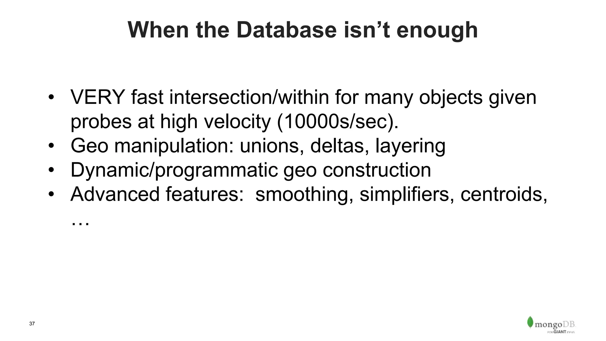 37
When the Database isn’t enough
• VERY fast intersection/within for many objects given
probes at high velocity (10000s/sec).
• Geo manipulation: unions, deltas, layering
• Dynamic/programmatic geo construction
• Advanced features: smoothing, simplifiers, centroids,
…
 
