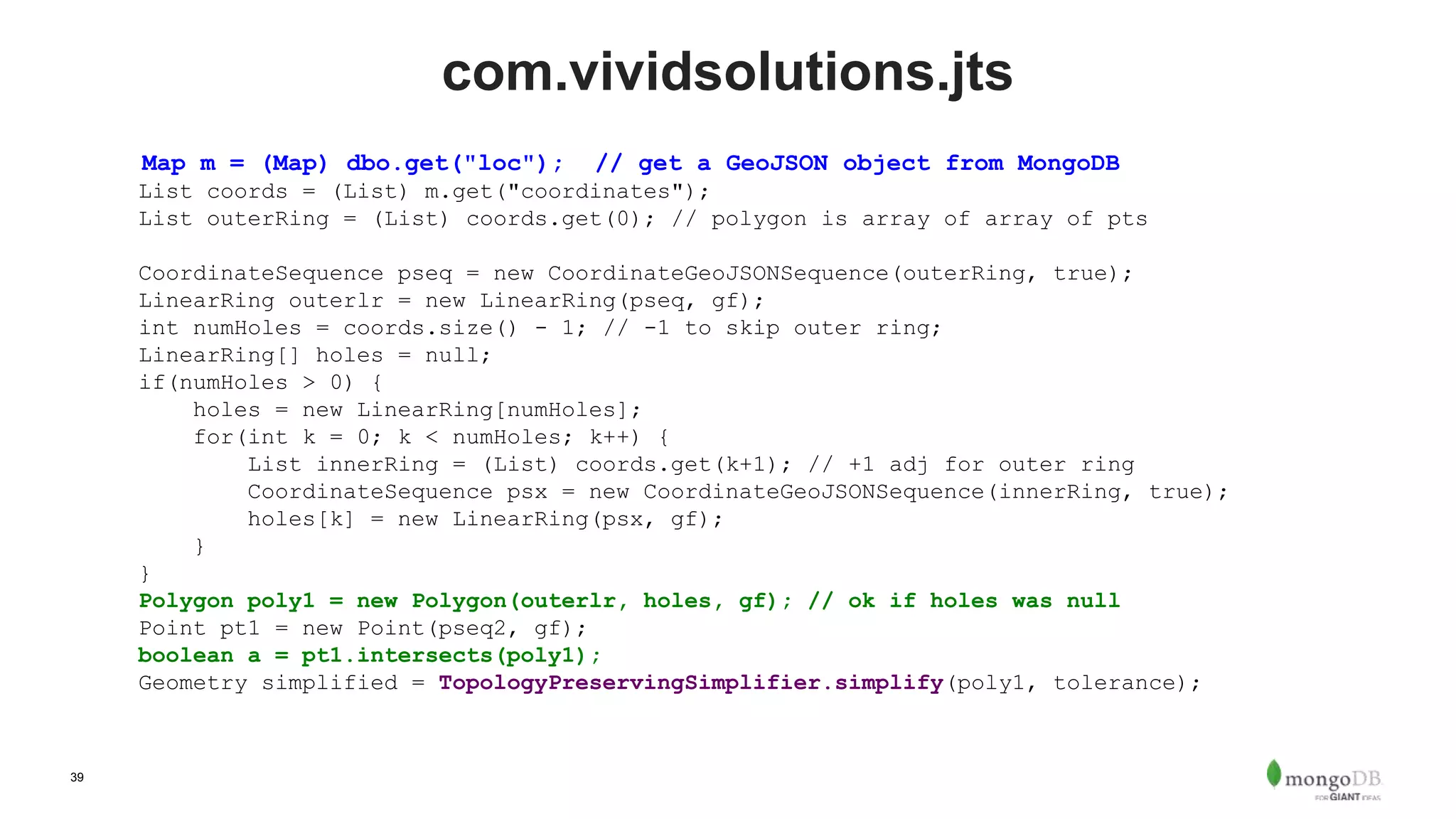 39
com.vividsolutions.jts
Map m = (Map) dbo.get("loc"); // get a GeoJSON object from MongoDB
List coords = (List) m.get("coordinates");
List outerRing = (List) coords.get(0); // polygon is array of array of pts
CoordinateSequence pseq = new CoordinateGeoJSONSequence(outerRing, true);
LinearRing outerlr = new LinearRing(pseq, gf);
int numHoles = coords.size() - 1; // -1 to skip outer ring;
LinearRing[] holes = null;
if(numHoles > 0) {
holes = new LinearRing[numHoles];
for(int k = 0; k < numHoles; k++) {
List innerRing = (List) coords.get(k+1); // +1 adj for outer ring
CoordinateSequence psx = new CoordinateGeoJSONSequence(innerRing, true);
holes[k] = new LinearRing(psx, gf);
}
}
Polygon poly1 = new Polygon(outerlr, holes, gf); // ok if holes was null
Point pt1 = new Point(pseq2, gf);
boolean a = pt1.intersects(poly1);
Geometry simplified = TopologyPreservingSimplifier.simplify(poly1, tolerance);
 