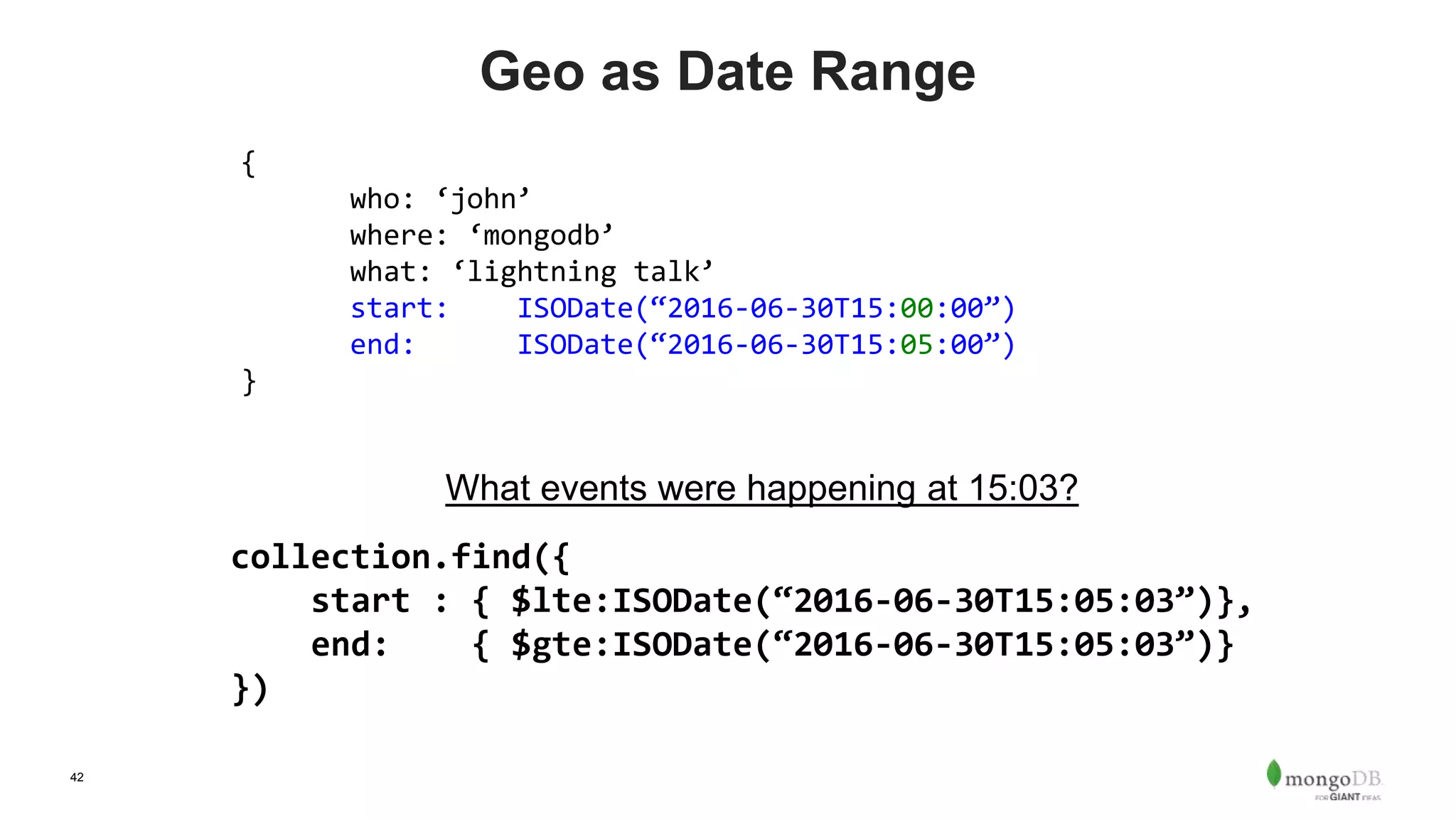 42
Geo as Date Range
{
who: ‘john’
where: ‘mongodb’
what: ‘lightning talk’
start: ISODate(“2016-06-30T15:00:00”)
end: ISODate(“2016-06-30T15:05:00”)
}
What events were happening at 15:03?
collection.find({
start : { $lte:ISODate(“2016-06-30T15:05:03”)},
end: { $gte:ISODate(“2016-06-30T15:05:03”)}
})
 
