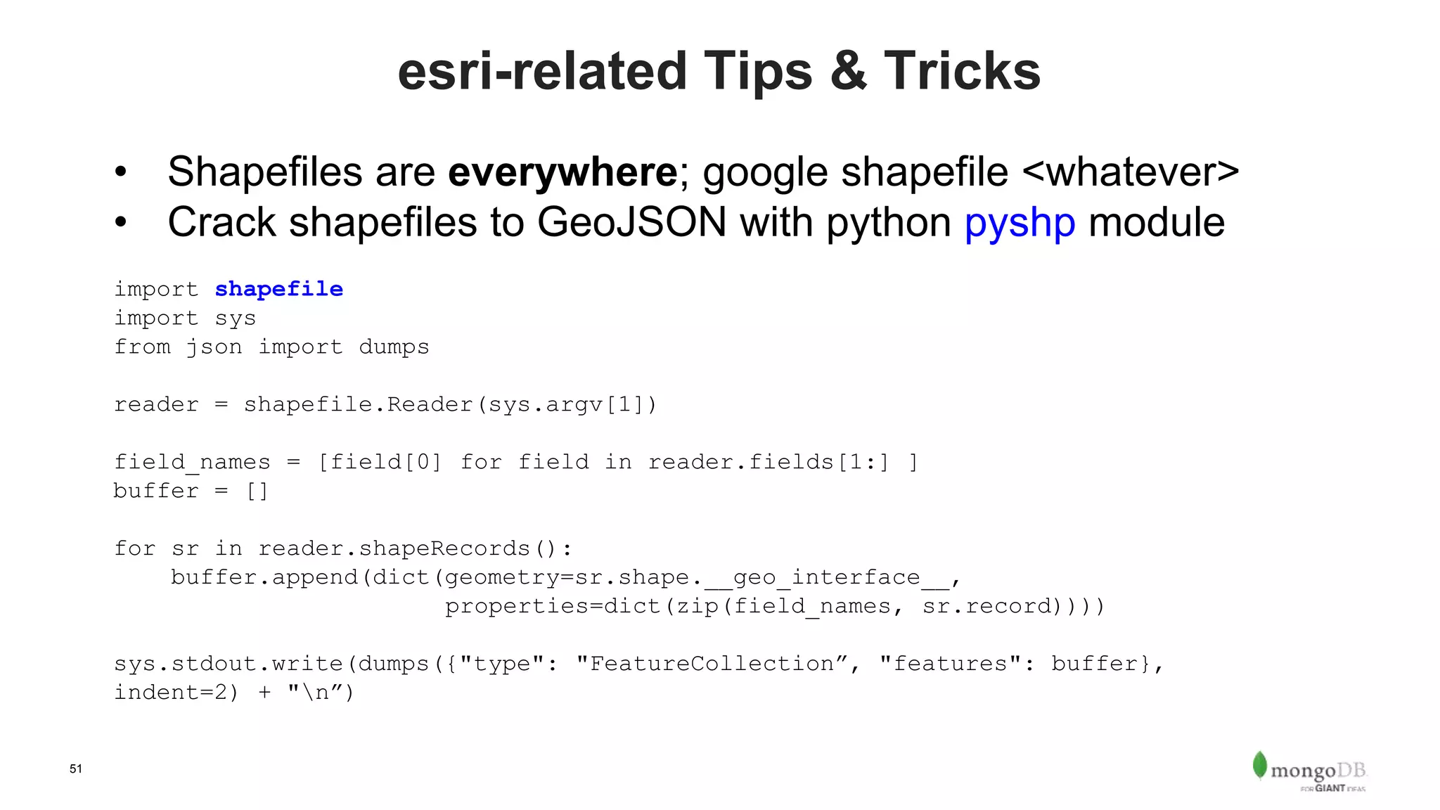 51
esri-related Tips & Tricks
• Shapefiles are everywhere; google shapefile <whatever>
• Crack shapefiles to GeoJSON with python pyshp module
import shapefile
import sys
from json import dumps
reader = shapefile.Reader(sys.argv[1])
field_names = [field[0] for field in reader.fields[1:] ]
buffer = []
for sr in reader.shapeRecords():
buffer.append(dict(geometry=sr.shape.__geo_interface__,
properties=dict(zip(field_names, sr.record))))
sys.stdout.write(dumps({"type": "FeatureCollection”, "features": buffer},
indent=2) + "n”)
 