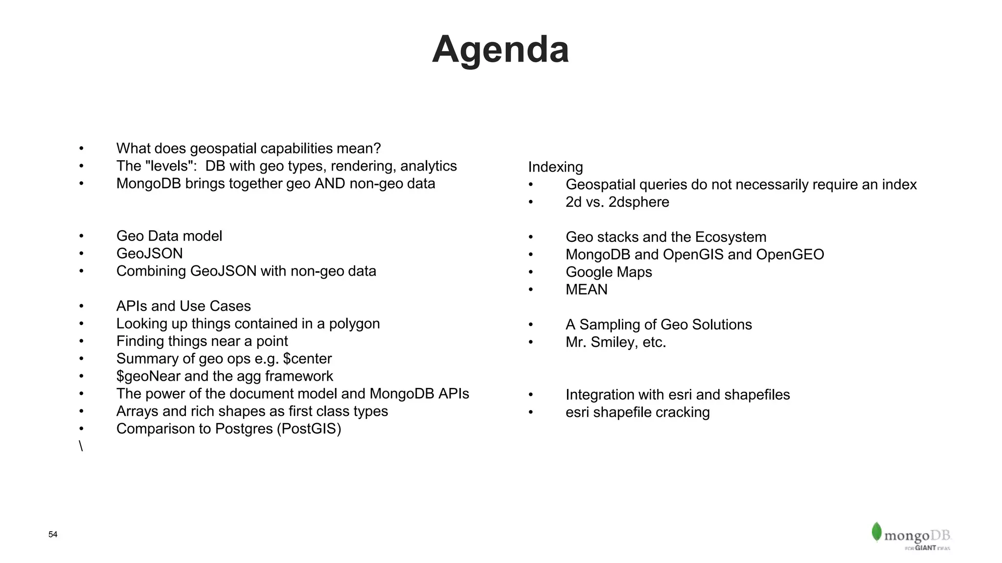 54
Agenda
• What does geospatial capabilities mean?
• The "levels": DB with geo types, rendering, analytics
• MongoDB brings together geo AND non-geo data
• Geo Data model
• GeoJSON
• Combining GeoJSON with non-geo data
• APIs and Use Cases
• Looking up things contained in a polygon
• Finding things near a point
• Summary of geo ops e.g. $center
• $geoNear and the agg framework
• The power of the document model and MongoDB APIs
• Arrays and rich shapes as first class types
• Comparison to Postgres (PostGIS)

Indexing
• Geospatial queries do not necessarily require an index
• 2d vs. 2dsphere
• Geo stacks and the Ecosystem
• MongoDB and OpenGIS and OpenGEO
• Google Maps
• MEAN
• A Sampling of Geo Solutions
• Mr. Smiley, etc.
• Integration with esri and shapefiles
• esri shapefile cracking
 