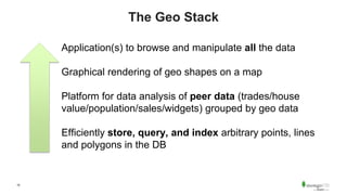 10
The Geo Stack
Application(s) to browse and manipulate all the data
Graphical rendering of geo shapes on a map
Platform for data analysis of peer data (trades/house
value/population/sales/widgets) grouped by geo data
Efficiently store, query, and index arbitrary points, lines
and polygons in the DB
 