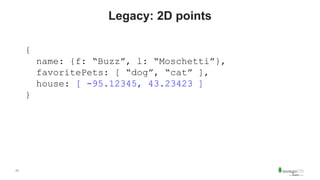 17
Legacy: 2D points
{
name: {f: “Buzz”, l: “Moschetti”},
favoritePets: [ “dog”, “cat” ],
house: [ -95.12345, 43.23423 ]
}
 