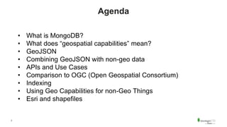 2
Agenda
• What is MongoDB?
• What does “geospatial capabilities” mean?
• GeoJSON
• Combining GeoJSON with non-geo data
• APIs and Use Cases
• Comparison to OGC (Open Geospatial Consortium)
• Indexing
• Using Geo Capabilities for non-Geo Things
• Esri and shapefiles
 