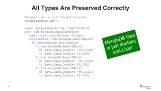 23
All Types Are Preserved Correctly
Document doc = coll.find().first();
recursiveWalk(doc);
name: java.lang.String: Superfund132
geo: com.mongodb.BasicDBObject
type: java.lang.String: Polygon
coordinates: com.mongodb.BasicDBList
0: com.mongodb.BasicDBList
0: com.mongodb.BasicDBList
0: java.lang.Double: -95.12345
1: java.lang.Double: 43.2342
1: com.mongodb.BasicDBList
0: java.lang.Double: -95.12345
1: java.lang.Double: 43.2351
2: com.mongodb.BasicDBList
0: java.lang.Double: -95.12211
1: java.lang.Double: 43.2351
 