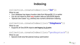 27
Indexing
collection.createIndex({loc:”2d”})
When to use:
• Your database has legacy location data from MongoDB 2.2 or earlier
• You do not intend to store any location data as GeoJSON objects
• “Special Use Cases” e.g. arbitrary two numeric dimension indexing
collection.createIndex({loc:”2dsphere”})
When to use:
• Supports all GeoJSON objects and legacy [x,y] pairs
collection.createIndex({loc:”geoHaystack”})
When to use:
• Special small area flat (planar) lookup optimization
 