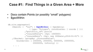 32
Case #1: Find Things in a Given Area + More
• Docs contain Points (or possibly “small” polygons)
• $geoWithin
db.site.aggregate([
{$match: { "loc": { $geoWithin: { $geometry:
{ type: "Polygon", coordinates: [ coords ] }}}
,"portfolio_id": portid
,“insuredValue“: {$gt: 1000000}
,“insuredDate“: {$gt: new ISODate(„2016-01-01“) }}
,{$bucket: {groupBy: „$insuredValue“,
boundaries: [ 1000000, 2000000, 5000000, 10000000,
20000000, Infinity] }}
. . .
 