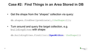 33
Case #2: Find Things in an Area Stored in DB
• Get the shape from the “shapes” collection via query:
db.shapes.findOne({predicate},{theShape:1});
• Turn around and query the target collection, e.g.
buildingSites with shape:
db.buildingSites.find({loc:{$geoWithin: theShape}})
 