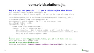 39
com.vividsolutions.jts
Map m = (Map) dbo.get("loc"); // get a GeoJSON object from MongoDB
List coords = (List) m.get("coordinates");
List outerRing = (List) coords.get(0); // polygon is array of array of pts
CoordinateSequence pseq = new CoordinateGeoJSONSequence(outerRing, true);
LinearRing outerlr = new LinearRing(pseq, gf);
int numHoles = coords.size() - 1; // -1 to skip outer ring;
LinearRing[] holes = null;
if(numHoles > 0) {
holes = new LinearRing[numHoles];
for(int k = 0; k < numHoles; k++) {
List innerRing = (List) coords.get(k+1); // +1 adj for outer ring
CoordinateSequence psx = new CoordinateGeoJSONSequence(innerRing, true);
holes[k] = new LinearRing(psx, gf);
}
}
Polygon poly1 = new Polygon(outerlr, holes, gf); // ok if holes was null
Point pt1 = new Point(pseq2, gf);
boolean a = pt1.intersects(poly1);
Geometry simplified = TopologyPreservingSimplifier.simplify(poly1, tolerance);
 