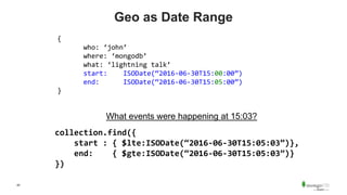 42
Geo as Date Range
{
who: ‘john’
where: ‘mongodb’
what: ‘lightning talk’
start: ISODate(“2016-06-30T15:00:00”)
end: ISODate(“2016-06-30T15:05:00”)
}
What events were happening at 15:03?
collection.find({
start : { $lte:ISODate(“2016-06-30T15:05:03”)},
end: { $gte:ISODate(“2016-06-30T15:05:03”)}
})
 