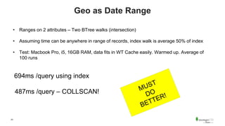 43
Geo as Date Range
• Ranges on 2 attributes – Two BTree walks (intersection)
• Assuming time can be anywhere in range of records, index walk is average 50% of index
• Test: Macbook Pro, i5, 16GB RAM, data fits in WT Cache easily. Warmed up. Average of
100 runs
694ms /query using index
487ms /query – COLLSCAN!
 