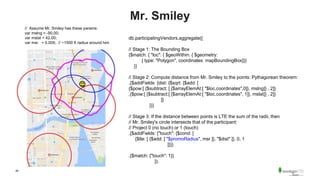 46
Mr. Smiley
db.participatingVendors.aggregate([
// Stage 1: The Bounding Box
{$match: { "loc": { $geoWithin: { $geometry:
{ type: "Polygon", coordinates: mapBoundingBox}}}
}}
// Stage 2: Compute distance from Mr. Smiley to the points: Pythagorean theorem:
,{$addFields: {dist: {$sqrt: {$add: [
{$pow:[ {$subtract: [ {$arrayElemAt:[ "$loc.coordinates",0]}, mslng]} , 2]}
,{$pow:[ {$subtract:[ {$arrayElemAt:[ "$loc.coordinates", 1]}, mslat]} , 2]}
]}
}}}
// Stage 3: If the distance between points is LTE the sum of the radii, then
// Mr. Smiley's circle intersects that of the participant:
// Project 0 (no touch) or 1 (touch)
,{$addFields: {"touch": {$cond: [
{$lte: [ {$add: [ "$promoRadius", msr ]}, "$dist" ]}, 0, 1
]}}}
,{$match: {"touch": 1}}
]);
// Assume Mr. Smiley has these params:
var mslng = -90.00;
var mslat = 42.00;
var msr = 0.005; // ~1500 ft radius around him
 