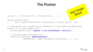47
The Pusher
var pts = [ [-74.01,40.70], [-73.99,40.71], . . .];
db.foo.insert({_id:1,
loc: { type:"LineString", coordinates: [ pts[0], pts[1] ]}});
// Push points onto LineString to "extend it” in an index optimized way!
for(i = 2; i < pts.length; i++) {
db.foo.update({_id:1},{$push: {"loc.coordinates”: pts[i]}});
// Perform other functions, e.g.
c=db.foo.find({loc: {$geoIntersects:
{$geometry: { type: ”Polygon", coordinates: … } } });
}
 