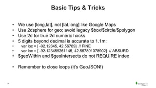 50
Basic Tips & Tricks
• We use [long,lat], not [lat,long] like Google Maps
• Use 2dsphere for geo; avoid legacy $box/$circle/$polygon
• Use 2d for true 2d numeric hacks
• 5 digits beyond decimal is accurate to 1.1m:
• var loc = [ -92.12345, 42.56789] // FINE
• var loc = [ -92.123459261145, 42.567891378902] // ABSURD
• $geoWithin and $geoIntersects do not REQUIRE index
• Remember to close loops (it’s GeoJSON!)
 