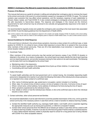 ANNEX F: Contingency Plan Manual to support learning continuity in schools for COVID-19 resurgences
Purpose of the Manual
This manual shall serve as a guide for schools in crafting and activating their contingency plan to minimize the impact
to the school community in the event of a school lockdown caused by a resurgence of COVID-19 cases. The manual
contains case scenarios that may affect school operations, and the necessary response of each stakeholder to
Prevent, Detect, Isolate, and Treat COVID-19. It also contains strategies to reintegrate school operations to ensure
the safe resumption to face-to-face classes. The response and strategies in this manual are the minimum
requirements for each school but may be enhanced to be culturally and geographically responsive to the needs of
the community.
It is recommended to regularly review and update the contingency plan according to the most recent risks associated
with COVID-19 and the latest guidelines from the Department of Health (DOH).
Note: All the contents of the manual were designed to respond to the complex and rapidly changing COVID-19 situation at the school setting.
However, this may be used as a basis to craft contingency plans to respond to health-related crises, if in case a similar scenario occurs in
the future.
General Guidelines for Initial Response
In the event that an individual in the school shows symptoms, becomes a close contact of a confirmed case, or tests
positive for COVID-19, it is critical to have a timely initial response to ensure little to no spread of the virus among
other members of the school community. There are 3C’s that stakeholders must remember in responding to any
school situation related to COVID-19.
1. Coordinate Tasks
Other members of the school community may feel worried and become uneasy if any COVID-19 situation is
detected in the school. As a means of preparation, the school head must clearly identify the role of each teaching
and non-teaching personnel, and provide necessary training for their actions to be well-coordinated. The following
are the tasks that must be delegated by the school head:
a. Maintaining order in the classrooms
b. Informing the parent / guardian of the designated time of pick-up of their child/ren, if a need arises
c. Coordinating with local health authorities
2. Collect Information
To assist health authorities and the local government unit in contact tracing, the immediate responding health
personnel or designated clinic teacher must collect the following information of the individual who shows symptoms
or is reported to be a close contact of a confirmed case:
a. Who: name of individual gender, age, grade level or occupation, section included in or handling
b. When: date, if in school (i) time of entry to school, (ii) time of isolation in the clinic, if at home (i) time of report
c. Where: school name, school address, home address of individual (if at home during the time of report)
d. What: symptoms experienced by the individual (if any)
e. How: details on where or how the individual was infected, or who is the confirmed case to whom the individual
became a close contact
3. Contact authorities, other school personnel and families
All concerned stakeholders must be well-informed to avoid the possible transmission of the virus, and to guide the
school community in the necessary actions in case there will be a need to transition to distance learning modality.
a. Contact the identified health authority (e.g. barangay health station, rural health unit) to cooperate regarding
the appropriate measures such as tracing and quarantine, or referral to a hospital if needed.
b. Contact other school personnel (from the different set of classes per week) in case there will be a need to shift
to distance learning modality. A teacher must also be informed and guided if he/she shall be a substitute teacher
in case a fellow teacher becomes unable to physically report to school for a long period due to being infected
with COVID-19 or other acceptable reasons.
 