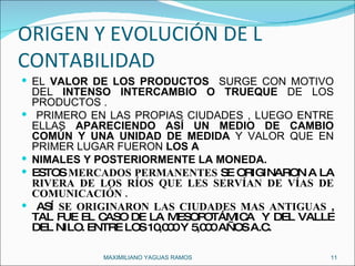 ORIGEN Y EVOLUCIÓN DE L CONTABILIDAD  EL  VALOR DE LOS PRODUCTOS  SURGE CON MOTIVO DEL  INTENSO INTERCAMBIO O TRUEQUE  DE LOS PRODUCTOS . PRIMERO EN LAS PROPIAS CIUDADES , LUEGO ENTRE ELLAS  APARECIENDO   ASÍ UN MEDIO DE CAMBIO COMÚN Y UNA UNIDAD DE MEDIDA  Y VALOR QUE EN PRIMER LUGAR FUERON  LOS A NIMALES Y POSTERIORMENTE LA MONEDA. ESTOS  MERCADOS PERMANENTES  SE ORIGINARON A LA  RIVERA DE LOS RÍOS QUE LES SERVÍAN DE VÍAS DE COMUNICACIÓN . ASÍ  SE ORIGINARON LAS CIUDADES MAS ANTIGUAS  , TAL FUE EL CASO DE LA MESOPOTÁMICA  Y DEL VALLE DEL NILO. ENTRE LOS 10,000 Y 5,000 AÑOS A.C. MAXIMILIANO YAGUAS RAMOS  